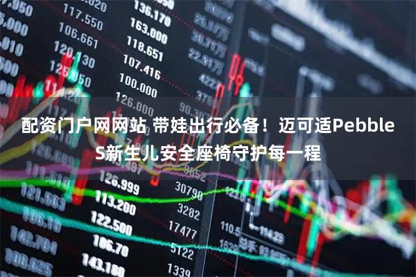 配资门户网网站 带娃出行必备！迈可适PebbleS新生儿安全座椅守护每一程