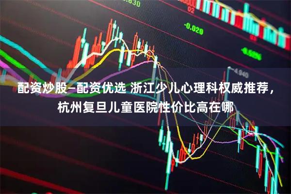 配资炒股—配资优选 浙江少儿心理科权威推荐，杭州复旦儿童医院性价比高在哪