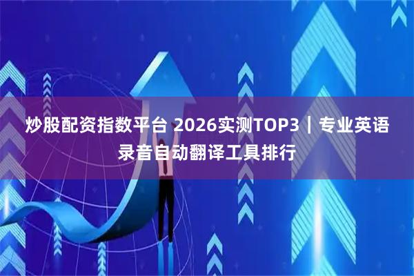 炒股配资指数平台 2026实测TOP3｜专业英语录音自动翻译工具排行