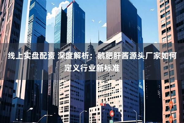 线上实盘配资 深度解析：鹅肥肝酱源头厂家如何定义行业新标准