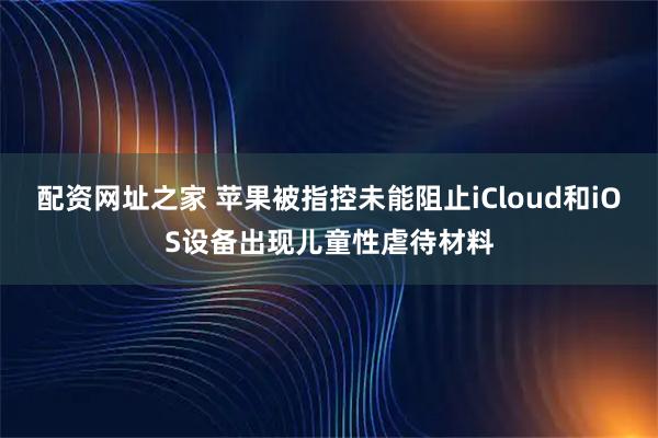 配资网址之家 苹果被指控未能阻止iCloud和iOS设备出现儿童性虐待材料