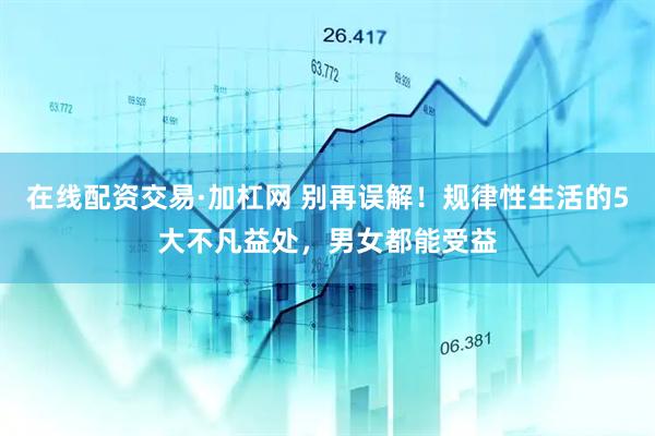 在线配资交易·加杠网 别再误解！规律性生活的5大不凡益处，男女都能受益