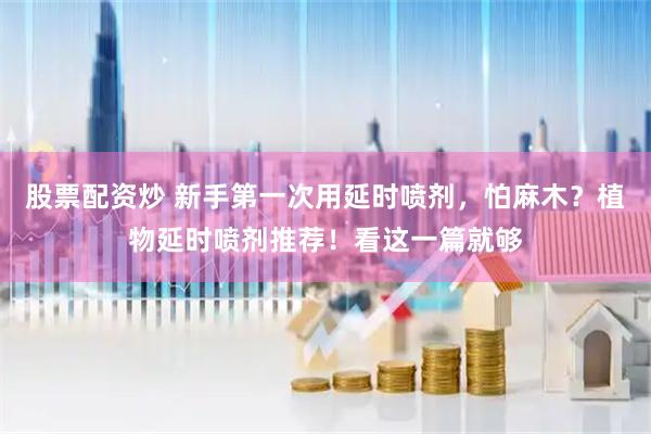 股票配资炒 新手第一次用延时喷剂，怕麻木？植物延时喷剂推荐！看这一篇就够
