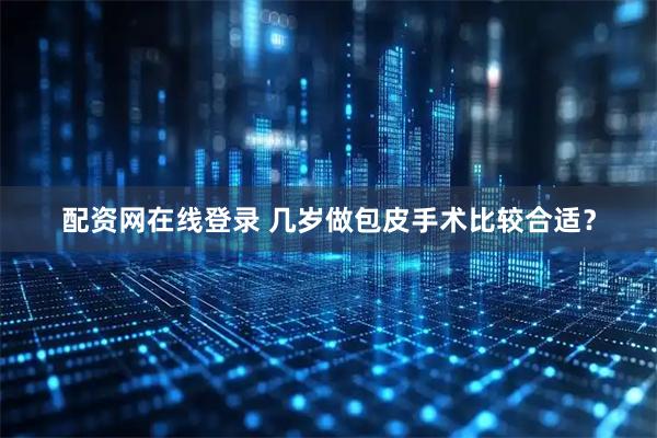 配资网在线登录 几岁做包皮手术比较合适？