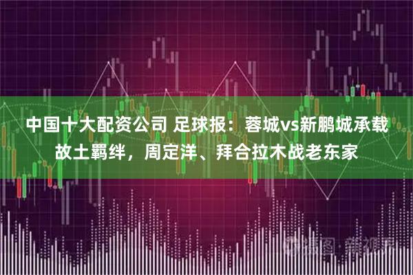 中国十大配资公司 足球报：蓉城vs新鹏城承载故土羁绊，周定洋、拜合拉木战老东家