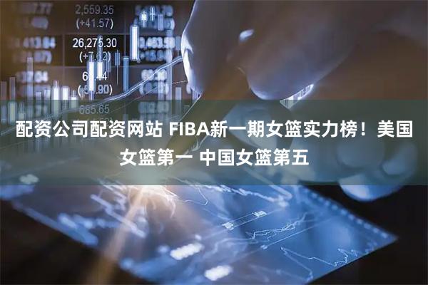 配资公司配资网站 FIBA新一期女篮实力榜！美国女篮第一 中国女篮第五