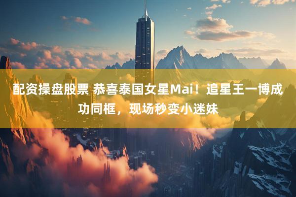 配资操盘股票 恭喜泰国女星Mai！追星王一博成功同框，现场秒变小迷妹