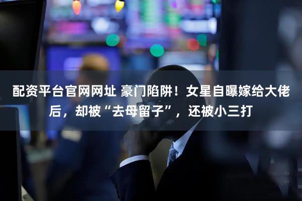 配资平台官网网址 豪门陷阱！女星自曝嫁给大佬后，却被“去母留子”，还被小三打