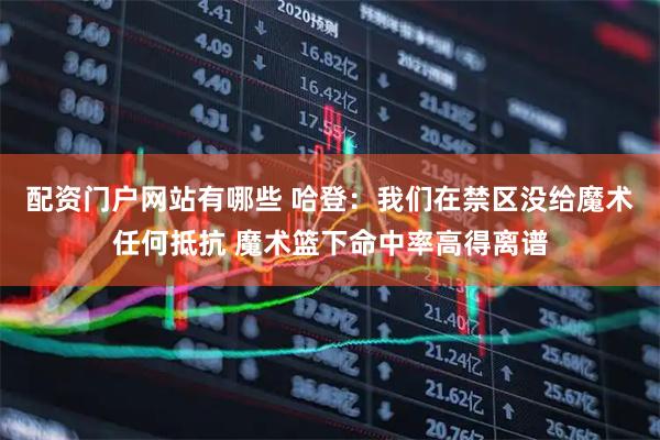 配资门户网站有哪些 哈登：我们在禁区没给魔术任何抵抗 魔术篮下命中率高得离谱