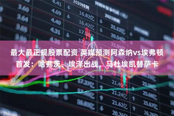 最大最正规股票配资 英媒预测阿森纳vs埃弗顿首发：哈弗茨、埃泽出战，马杜埃凯替萨卡