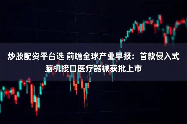 炒股配资平台选 前瞻全球产业早报：首款侵入式脑机接口医疗器械获批上市