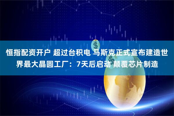 恒指配资开户 超过台积电 马斯克正式宣布建造世界最大晶圆工厂：7天后启动 颠覆芯片制造