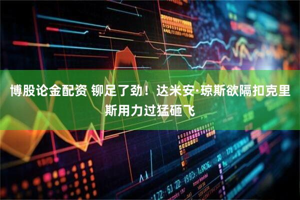 博股论金配资 铆足了劲！达米安·琼斯欲隔扣克里斯用力过猛砸飞