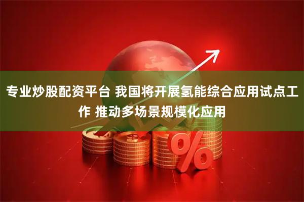 专业炒股配资平台 我国将开展氢能综合应用试点工作 推动多场景规模化应用