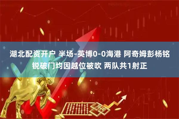 湖北配资开户 半场-英博0-0海港 阿奇姆彭杨铭锐破门均因越位被吹 两队共1射正
