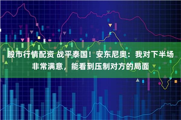股市行情配资 战平泰国！安东尼奥：我对下半场非常满意，能看到压制对方的局面
