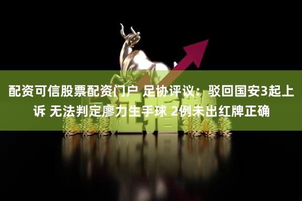 配资可信股票配资门户 足协评议：驳回国安3起上诉 无法判定廖力生手球 2例未出红牌正确