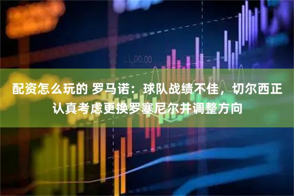 配资怎么玩的 罗马诺：球队战绩不佳，切尔西正认真考虑更换罗塞尼尔并调整方向