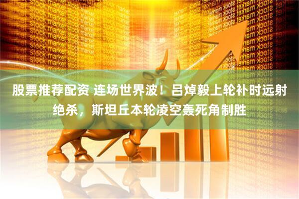 股票推荐配资 连场世界波！吕焯毅上轮补时远射绝杀，斯坦丘本轮凌空轰死角制胜