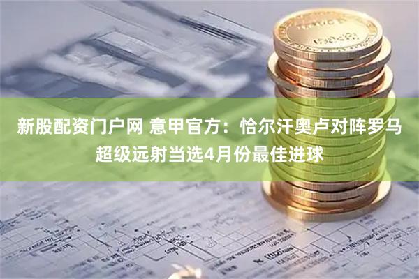 新股配资门户网 意甲官方：恰尔汗奥卢对阵罗马超级远射当选4月份最佳进球