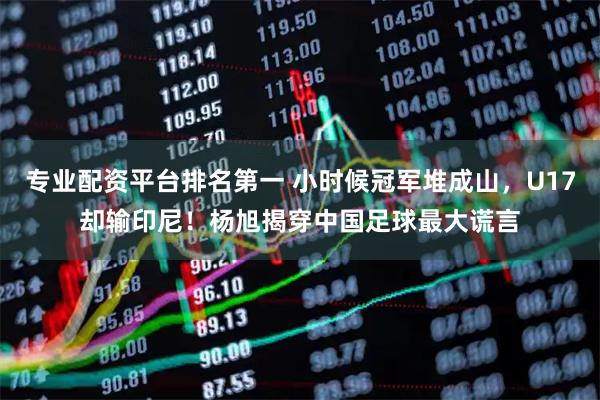 专业配资平台排名第一 小时候冠军堆成山，U17却输印尼！杨旭揭穿中国足球最大谎言