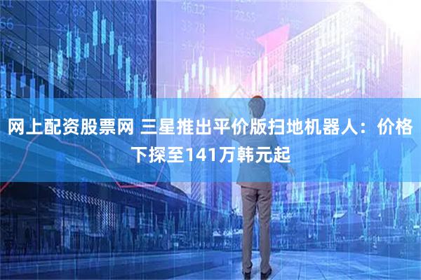 网上配资股票网 三星推出平价版扫地机器人：价格下探至141万韩元起