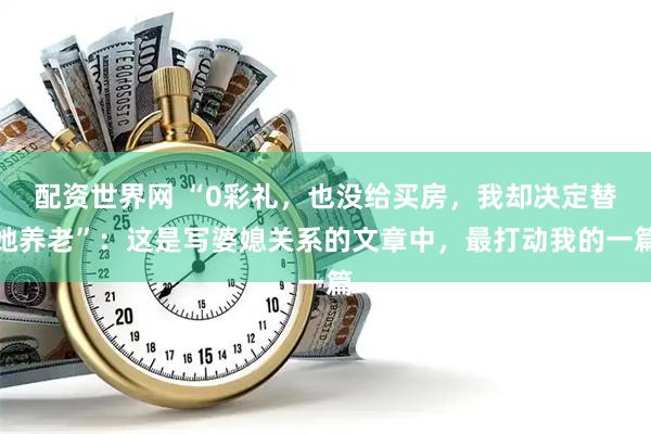 配资世界网 “0彩礼，也没给买房，我却决定替她养老”：这是写婆媳关系的文章中，最打动我的一篇