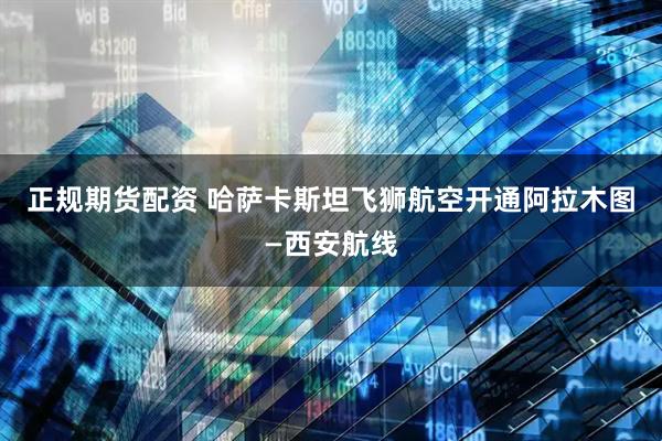 正规期货配资 哈萨卡斯坦飞狮航空开通阿拉木图—西安航线