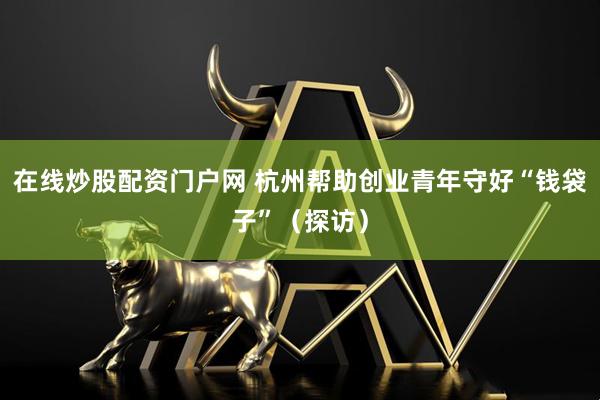 在线炒股配资门户网 杭州帮助创业青年守好“钱袋子”（探访）