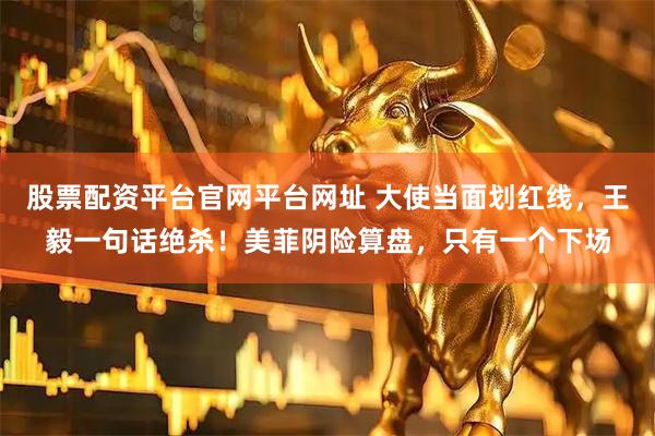 股票配资平台官网平台网址 大使当面划红线，王毅一句话绝杀！美菲阴险算盘，只有一个下场