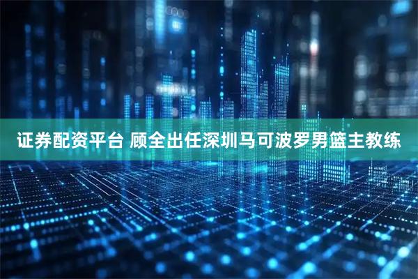 证券配资平台 顾全出任深圳马可波罗男篮主教练