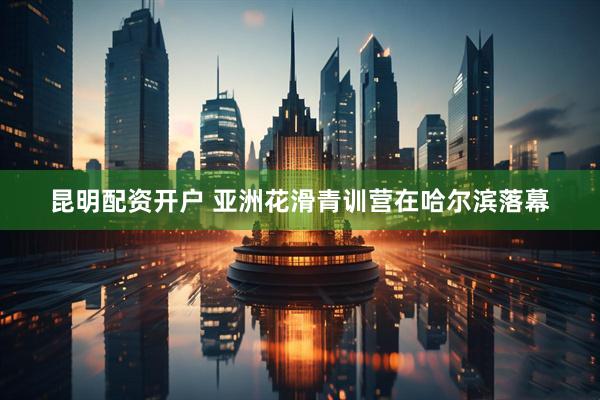 昆明配资开户 亚洲花滑青训营在哈尔滨落幕