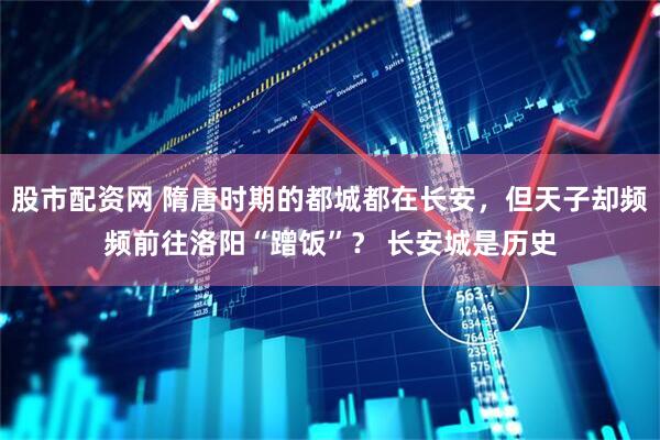 股市配资网 隋唐时期的都城都在长安，但天子却频频前往洛阳“蹭饭”？ 长安城是历史
