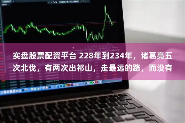 实盘股票配资平台 228年到234年，诸葛亮五次北伐，有两次出祁山，走最远的路，而没有
